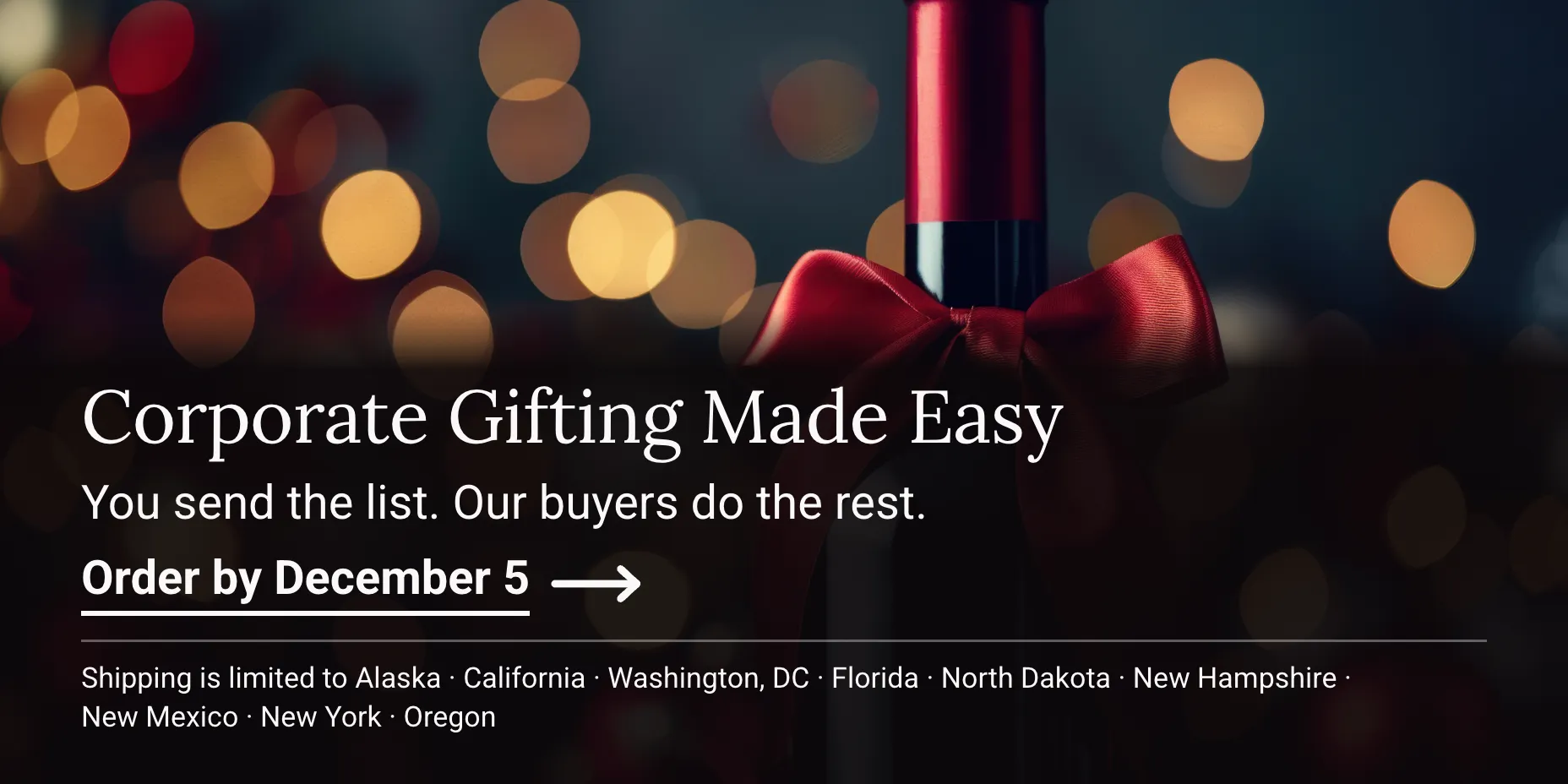 Corporate & Holiday Gifting Made Easy. You send the list. Our buyers do the rest. Order by December 5. Shipping is limited to the following states: Alaska, California, Washington, DC, Florida, North Dakota, New Hampshire, New Mexico, New York, Oregon. Wine bottle tied with a red bow.